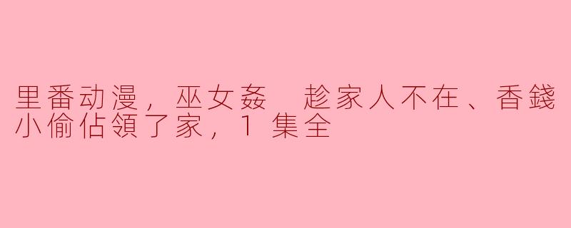 里番动漫，巫女姦 趁家人不在、香錢小偷佔領了家，1集全